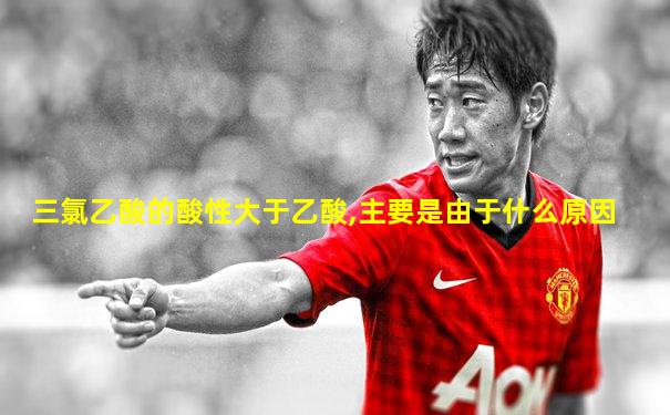 三氯乙酸的酸性大于乙酸,主要是由于什么原因