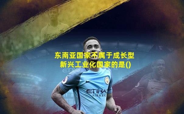 东南亚国家不属于成长型新兴工业化国家的是()