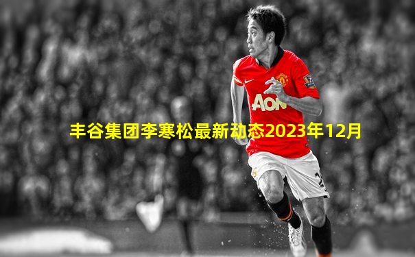 丰谷集团李寒松最新动态2023年12月