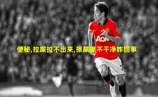 便秘,拉屎拉不出来,擦屎擦不干净咋回事