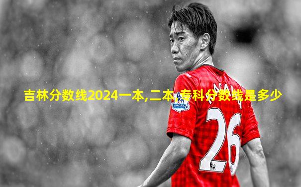 吉林分数线2024一本,二本,专科分数线是多少