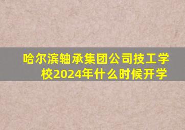 哈尔滨轴承集团公司技工学校2024年什么时候开学