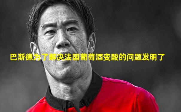 巴斯德为了解决法国葡萄酒变酸的问题发明了