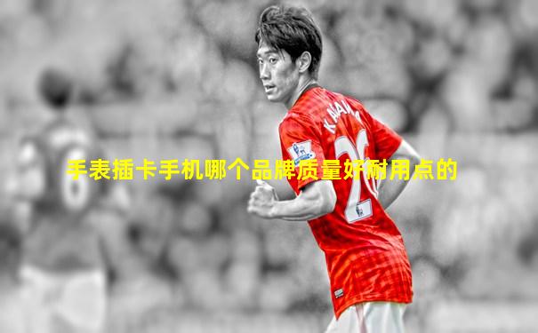 手表插卡手机哪个品牌质量好耐用点的