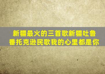 新疆最火的三首歌新疆吐鲁番托克逊民歌我的心里都是你