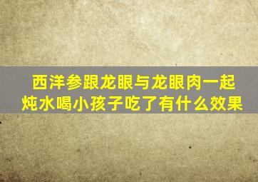 西洋参跟龙眼与龙眼肉一起炖水喝小孩子吃了有什么效果