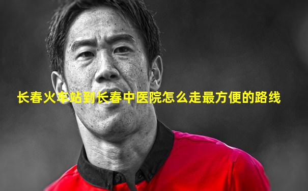 长春火车站到长春中医院怎么走最方便的路线