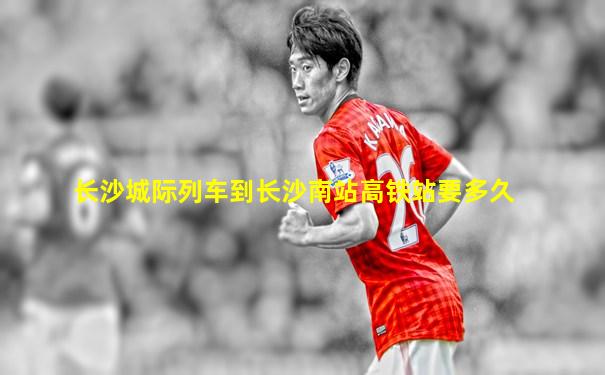 长沙城际列车到长沙南站高铁站要多久