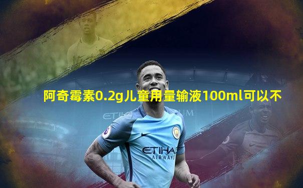 阿奇霉素0.2g儿童用量输液100ml可以不