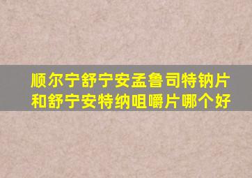 顺尔宁舒宁安孟鲁司特钠片和舒宁安特纳咀嚼片哪个好